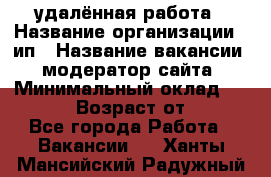 удалённая работа › Название организации ­ ип › Название вакансии ­ модератор сайта › Минимальный оклад ­ 39 500 › Возраст от ­ 18 - Все города Работа » Вакансии   . Ханты-Мансийский,Радужный г.